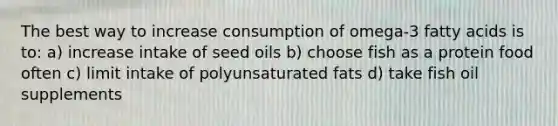 The best way to increase consumption of omega-3 fatty acids is to: a) increase intake of seed oils b) choose fish as a protein food often c) limit intake of polyunsaturated fats d) take fish oil supplements