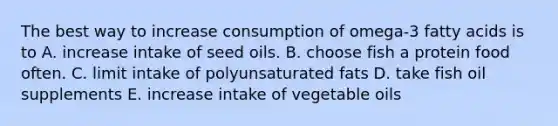 The best way to increase consumption of omega-3 fatty acids is to A. increase intake of seed oils. B. choose fish a protein food often. C. limit intake of polyunsaturated fats D. take fish oil supplements E. increase intake of vegetable oils