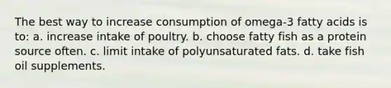 The best way to increase consumption of omega-3 fatty acids is to: a. increase intake of poultry. b. choose fatty fish as a protein source often. c. limit intake of polyunsaturated fats. d. take fish oil supplements.