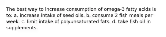 The best way to increase consumption of omega-3 fatty acids is to: a. increase intake of seed oils. b. consume 2 fish meals per week. c. limit intake of polyunsaturated fats. d. take fish oil in supplements.