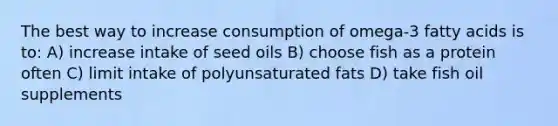 The best way to increase consumption of omega-3 fatty acids is to: A) increase intake of seed oils B) choose fish as a protein often C) limit intake of polyunsaturated fats D) take fish oil supplements