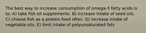 The best way to increase consumption of omega-3 fatty acids is to: A) take fish oil supplements. B) increase intake of seed oils. C) choose fish as a protein food often. D) increase intake of vegetable oils. E) limit intake of polyunsaturated fats