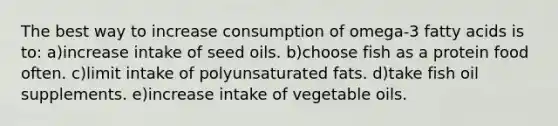 The best way to increase consumption of omega-3 fatty acids is to:​ ​a)increase intake of seed oils. b)choose fish as a protein food often.​ ​c)limit intake of polyunsaturated fats. ​d)take fish oil supplements. ​e)increase intake of vegetable oils.