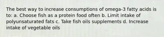 The best way to increase consumptions of omega-3 fatty acids is to: a. Choose fish as a protein food often b. Limit intake of polyunsaturated fats c. Take fish oils supplements d. Increase intake of vegetable oils