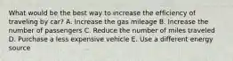 What would be the best way to increase the efficiency of traveling by car? A. Increase the gas mileage B. Increase the number of passengers C. Reduce the number of miles traveled D. Purchase a less expensive vehicle E. Use a different energy source