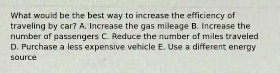 What would be the best way to increase the efficiency of traveling by car? A. Increase the gas mileage B. Increase the number of passengers C. Reduce the number of miles traveled D. Purchase a less expensive vehicle E. Use a different energy source