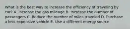 What is the best way to increase the efficiency of traveling by car? A. Increase the gas mileage B. Increase the number of passengers C. Reduce the number of miles traveled D. Purchase a less expensive vehicle E. Use a different energy source