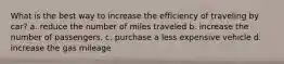 What is the best way to increase the efficiency of traveling by car? a. reduce the number of miles traveled b. increase the number of passengers. c. purchase a less expensive vehicle d. increase the gas mileage