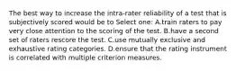 The best way to increase the intra-rater reliability of a test that is subjectively scored would be to Select one: A.train raters to pay very close attention to the scoring of the test. B.have a second set of raters rescore the test. C.use mutually exclusive and exhaustive rating categories. D.ensure that the rating instrument is correlated with multiple criterion measures.