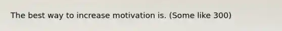 The best way to increase motivation is. (Some like 300)