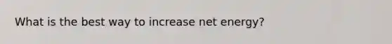 What is the best way to increase net energy?