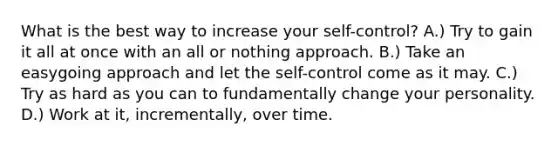 What is the best way to increase your self-control? A.) Try to gain it all at once with an all or nothing approach. B.) Take an easygoing approach and let the self-control come as it may. C.) Try as hard as you can to fundamentally change your personality. D.) Work at it, incrementally, over time.