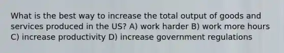 What is the best way to increase the total output of goods and services produced in the US? A) work harder B) work more hours C) increase productivity D) increase government regulations