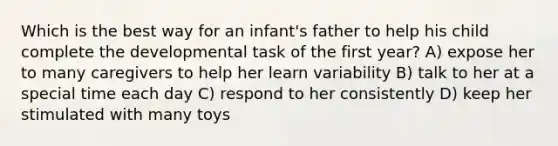 Which is the best way for an infant's father to help his child complete the developmental task of the first year? A) expose her to many caregivers to help her learn variability B) talk to her at a special time each day C) respond to her consistently D) keep her stimulated with many toys