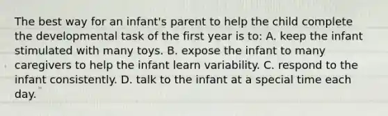 The best way for an infant's parent to help the child complete the developmental task of the first year is to: A. keep the infant stimulated with many toys. B. expose the infant to many caregivers to help the infant learn variability. C. respond to the infant consistently. D. talk to the infant at a special time each day.