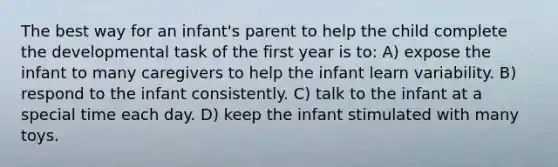 The best way for an infant's parent to help the child complete the developmental task of the first year is to: A) expose the infant to many caregivers to help the infant learn variability. B) respond to the infant consistently. C) talk to the infant at a special time each day. D) keep the infant stimulated with many toys.