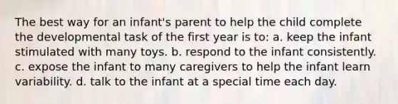 The best way for an infant's parent to help the child complete the developmental task of the first year is to: a. keep the infant stimulated with many toys. b. respond to the infant consistently. c. expose the infant to many caregivers to help the infant learn variability. d. talk to the infant at a special time each day.