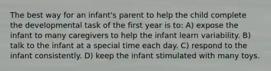 The best way for an infant's parent to help the child complete the developmental task of the first year is to: A) expose the infant to many caregivers to help the infant learn variability. B) talk to the infant at a special time each day. C) respond to the infant consistently. D) keep the infant stimulated with many toys.