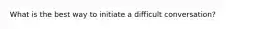 What is the best way to initiate a difficult conversation?