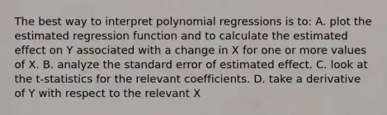 The best way to interpret polynomial regressions is​ to: A. plot the estimated regression function and to calculate the estimated effect on Y associated with a change in X for one or more values of X. B. analyze the standard error of estimated effect. C. look at the t​-statistics for the relevant coefficients. D. take a derivative of Y with respect to the relevant X