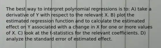 The best way to interpret polynomial regressions is to: A) take a derivative of Y with respect to the relevant X. B) plot the estimated regression function and to calculate the estimated effect on Y associated with a change in X for one or more values of X. C) look at the t-statistics for the relevant coefficients. D) analyze the standard error of estimated effect.