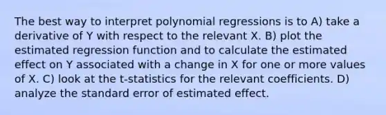 The best way to interpret polynomial regressions is to A) take a derivative of Y with respect to the relevant X. B) plot the estimated regression function and to calculate the estimated effect on Y associated with a change in X for one or more values of X. C) look at the t-statistics for the relevant coefficients. D) analyze the standard error of estimated effect.