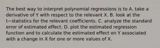 The best way to interpret polynomial regressions is to A. take a derivative of Y with respect to the relevant X. B. look at the t−statistics for the relevant coefficients. C. analyze the standard error of estimated effect. D. plot the estimated regression function and to calculate the estimated effect on Y associated with a change in X for one or more values of X.