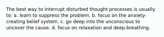 The best way to interrupt disturbed thought processes is usually to: a. learn to suppress the problem. b. focus on the anxiety-creating belief system. c. go deep into the unconscious to uncover the cause. d. focus on relaxation and deep-breathing.