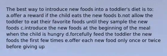 The best way to introduce new foods into a toddler's diet is to: a.offer a reward if the child eats the new foods b.not allow the toddler to eat their favorite foods until they sample the new foods c.introduce the new foods at the beginning of the meal when the child is hungry d.forcefully feed the toddler the new foods the first few times e.offer each new food only once or twice before giving up