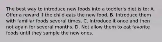 The best way to introduce new foods into a toddler's diet is to: A. Offer a reward if the child eats the new food. B. Introduce them with familiar foods several times. C. Introduce it once and then not again for several months. D. Not allow them to eat favorite foods until they sample the new ones.