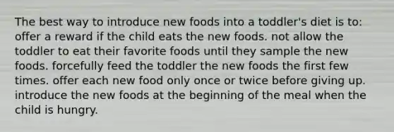 The best way to introduce new foods into a toddler's diet is to: offer a reward if the child eats the new foods. not allow the toddler to eat their favorite foods until they sample the new foods. forcefully feed the toddler the new foods the first few times. offer each new food only once or twice before giving up. introduce the new foods at the beginning of the meal when the child is hungry.