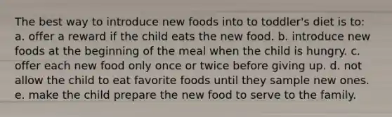 The best way to introduce new foods into to toddler's diet is to: a. offer a reward if the child eats the new food. b. introduce new foods at the beginning of the meal when the child is hungry. c. offer each new food only once or twice before giving up. d. not allow the child to eat favorite foods until they sample new ones. e. make the child prepare the new food to serve to the family.