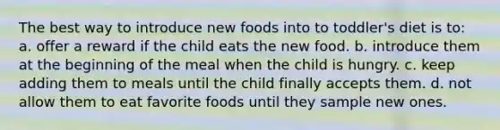 The best way to introduce new foods into to toddler's diet is to: a. offer a reward if the child eats the new food. b. introduce them at the beginning of the meal when the child is hungry. c. keep adding them to meals until the child finally accepts them. d. not allow them to eat favorite foods until they sample new ones.