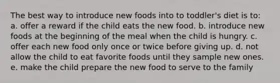 The best way to introduce new foods into to toddler's diet is to: a. offer a reward if the child eats the new food. b. introduce new foods at the beginning of the meal when the child is hungry. c. offer each new food only once or twice before giving up. d. not allow the child to eat favorite foods until they sample new ones. e. make the child prepare the new food to serve to the family