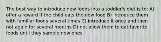 The best way to introduce new foods into a toddler's diet is to: A) offer a reward if the child eats the new food B) introduce them with familiar foods several times C) introduce it once and then not again for several months D) not allow them to eat favorite foods until they sample new ones