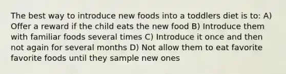 The best way to introduce new foods into a toddlers diet is to: A) Offer a reward if the child eats the new food B) Introduce them with familiar foods several times C) Introduce it once and then not again for several months D) Not allow them to eat favorite favorite foods until they sample new ones