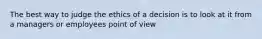 The best way to judge the ethics of a decision is to look at it from a managers or employees point of view