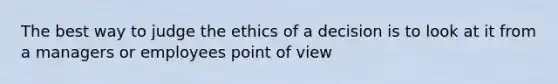 The best way to judge the ethics of a decision is to look at it from a managers or employees point of view