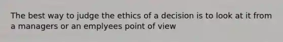 The best way to judge the ethics of a decision is to look at it from a managers or an emplyees point of view