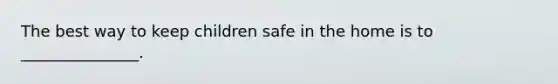 The best way to keep children safe in the home is to _______________.