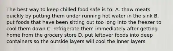 The best way to keep chilled food safe is to: A. thaw meats quickly by putting them under running hot water in the sink B. put foods that have been sitting out too long into the freezer to cool them down C. refrigerate them immediately after getting home from the grocery store D. put leftover foods into deep containers so the outside layers will cool the inner layers