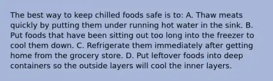 The best way to keep chilled foods safe is to: A. Thaw meats quickly by putting them under running hot water in the sink. B. Put foods that have been sitting out too long into the freezer to cool them down. C. Refrigerate them immediately after getting home from the grocery store. D. Put leftover foods into deep containers so the outside layers will cool the inner layers.