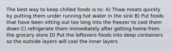 The best way to keep chilled foods is to: A) Thaw meats quickly by putting them under running hot water in the sink B) Put foods that have been sitting out too long into the freezer to cool them down C) refrigerate them immediately after getting home from the grocery store D) Put the leftovers foods into deep containers so the outside layers will cool the inner layers