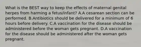 What is the BEST way to keep the effects of maternal genital herpes from harming a fetus/infant? A.A cesarean section can be performed. B.Antibiotics should be delivered for a minimum of 6 hours before delivery. C.A vaccination for the disease should be administered before the woman gets pregnant. D.A vaccination for the disease should be administered after the woman gets pregnant.