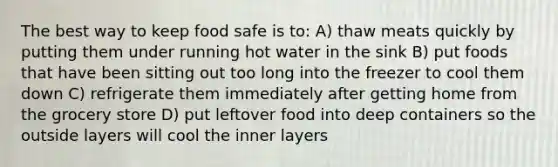 The best way to keep food safe is to: A) thaw meats quickly by putting them under running hot water in the sink B) put foods that have been sitting out too long into the freezer to cool them down C) refrigerate them immediately after getting home from the grocery store D) put leftover food into deep containers so the outside layers will cool the inner layers