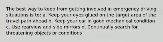 The best way to keep from getting involved in emergency driving situations is to: a. Keep your eyes glued on the target area of the travel path ahead b. Keep your car in good mechanical condition c. Use rearview and side mirrors d. Continually search for threatening objects or conditions