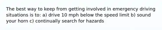 The best way to keep from getting involved in emergency driving situations is to: a) drive 10 mph below the speed limit b) sound your horn c) continually search for hazards