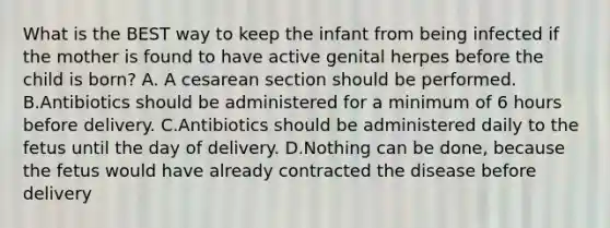 What is the BEST way to keep the infant from being infected if the mother is found to have active genital herpes before the child is born? A. A cesarean section should be performed. B.Antibiotics should be administered for a minimum of 6 hours before delivery. C.Antibiotics should be administered daily to the fetus until the day of delivery. D.Nothing can be done, because the fetus would have already contracted the disease before delivery