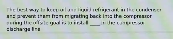 The best way to keep oil and liquid refrigerant in the condenser and prevent them from migrating back into the compressor during the offsite goal is to install ____ in the compressor discharge line