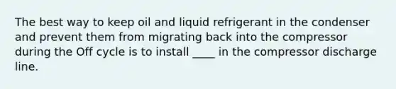 The best way to keep oil and liquid refrigerant in the condenser and prevent them from migrating back into the compressor during the Off cycle is to install ____ in the compressor discharge line.